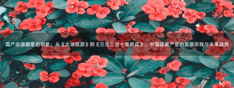 樱花动漫好：国产动漫圈里的明星：从《大话西游》到《三生三世十里桃花》，中国动画产业的发展历程与未来趋势